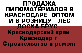 ПРОДАЖА ПИЛОМАТЕРИАЛОВ В КРАСНОДАРЕ  ОПТОМ И В РОЗНИЦУ   ЛЕС ДОСКА БРУС - Краснодарский край, Краснодар г. Строительство и ремонт » Материалы   